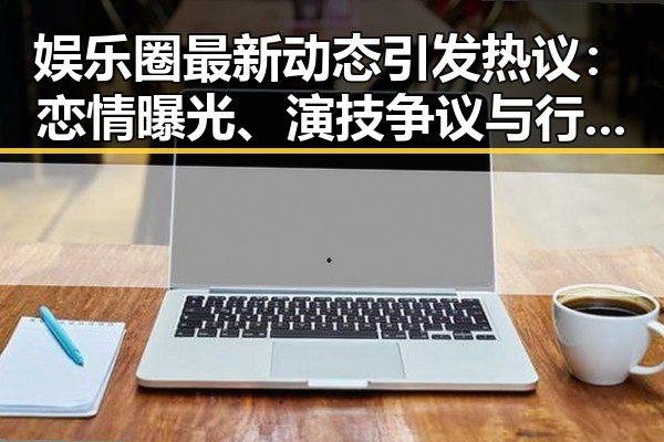娱乐圈最新动态引发热议:恋情曝光、演技争议与行业黑幕